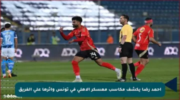 أحمد رضا يكشف مكاسب معسكر الأهلي في تونس وأثرها على الفريق